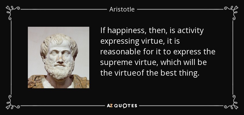 If happiness, then, is activity expressing virtue, it is reasonable for it to express the supreme virtue, which will be the virtueof the best thing. - Aristotle