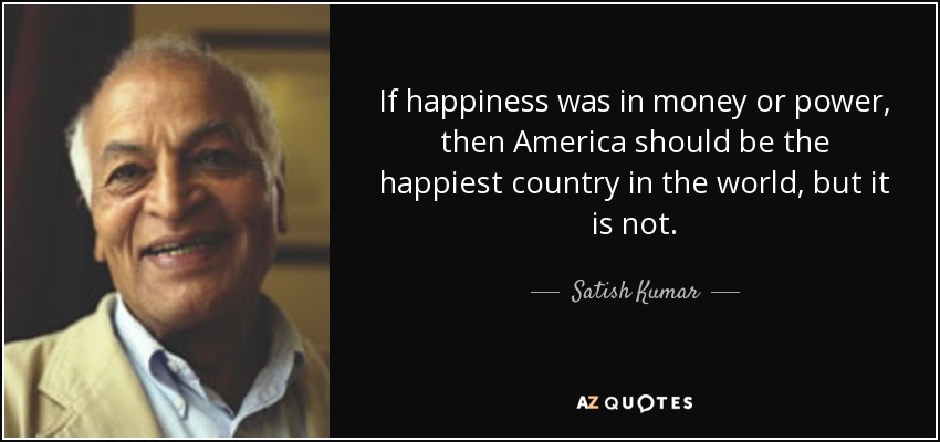 If happiness was in money or power, then America should be the happiest country in the world, but it is not. - Satish Kumar