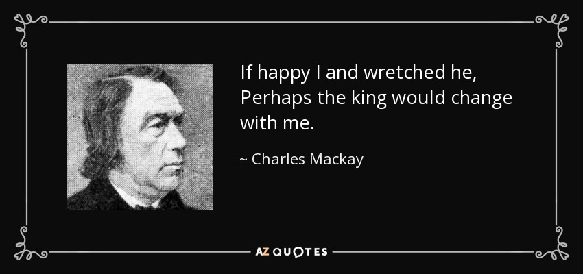 If happy I and wretched he, Perhaps the king would change with me. - Charles Mackay