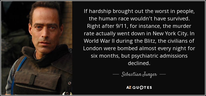If hardship brought out the worst in people, the human race wouldn't have survived. Right after 9/11, for instance, the murder rate actually went down in New York City. In World War II during the Blitz, the civilians of London were bombed almost every night for six months, but psychiatric admissions declined. - Sebastian Junger