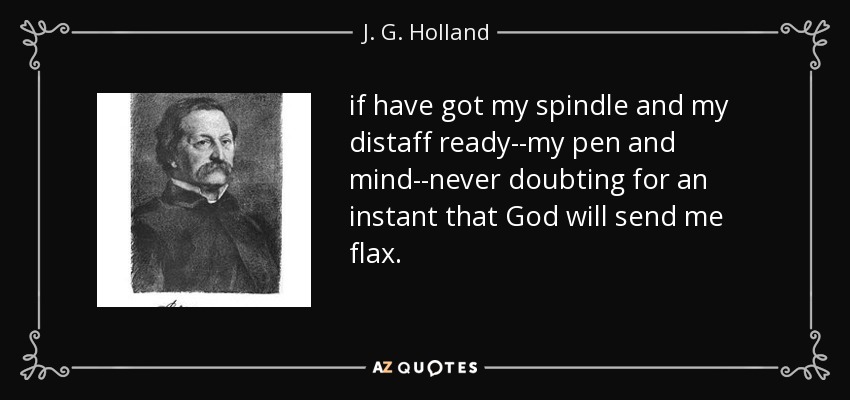 if have got my spindle and my distaff ready--my pen and mind--never doubting for an instant that God will send me flax. - J. G. Holland