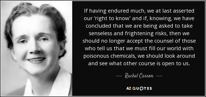 If having endured much, we at last asserted our 'right to know' and if, knowing, we have concluded that we are being asked to take senseless and frightening risks, then we should no longer accept the counsel of those who tell us that we must fill our world with poisonous chemicals, we should look around and see what other course is open to us. - Rachel Carson