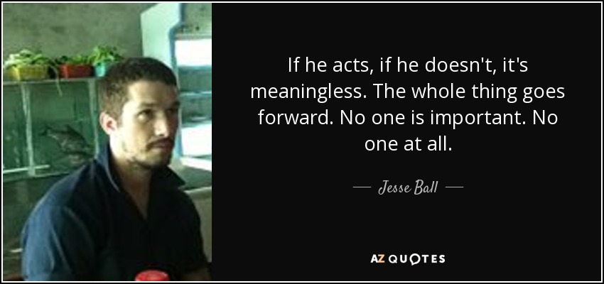 If he acts, if he doesn't, it's meaningless. The whole thing goes forward. No one is important. No one at all. - Jesse Ball