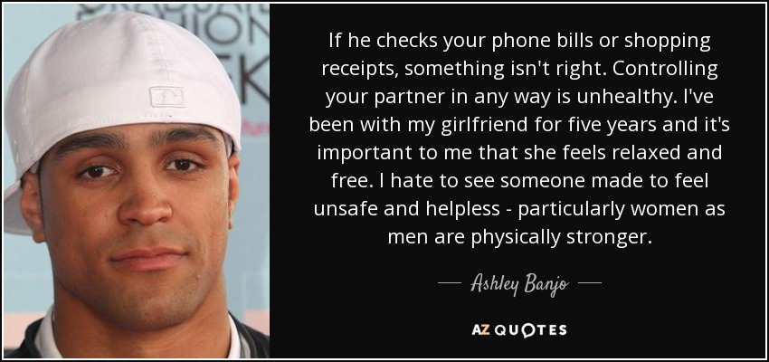 If he checks your phone bills or shopping receipts, something isn't right. Controlling your partner in any way is unhealthy. I've been with my girlfriend for five years and it's important to me that she feels relaxed and free. I hate to see someone made to feel unsafe and helpless - particularly women as men are physically stronger. - Ashley Banjo
