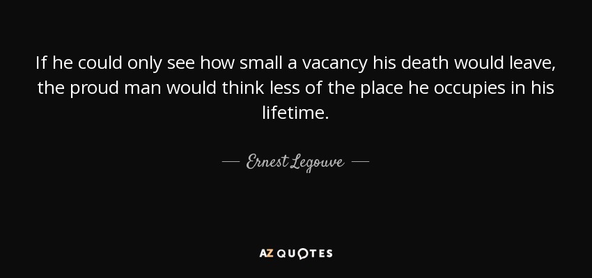 If he could only see how small a vacancy his death would leave, the proud man would think less of the place he occupies in his lifetime. - Ernest Legouve
