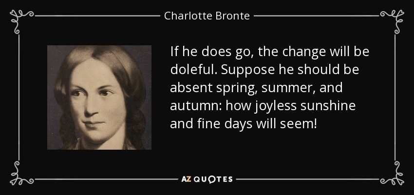 If he does go, the change will be doleful. Suppose he should be absent spring, summer, and autumn: how joyless sunshine and fine days will seem! - Charlotte Bronte
