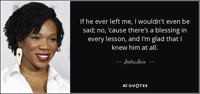 If he ever left me, I wouldn't even be sad; no, 'cause there's a blessing in every lesson, and I'm glad that I knew him at all. - India.Arie