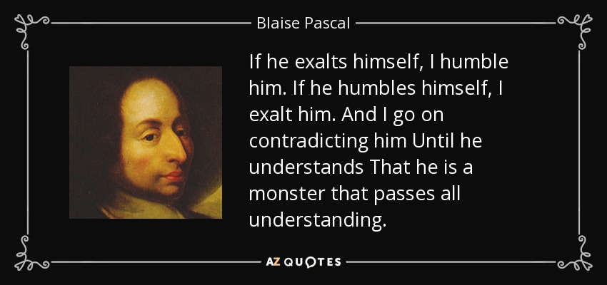 If he exalts himself, I humble him. If he humbles himself, I exalt him. And I go on contradicting him Until he understands That he is a monster that passes all understanding. - Blaise Pascal