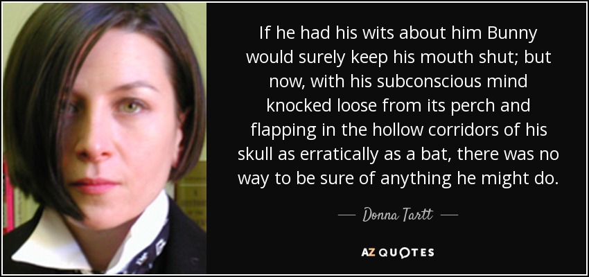 If he had his wits about him Bunny would surely keep his mouth shut; but now, with his subconscious mind knocked loose from its perch and flapping in the hollow corridors of his skull as erratically as a bat, there was no way to be sure of anything he might do. - Donna Tartt