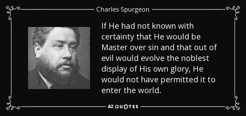 If He had not known with certainty that He would be Master over sin and that out of evil would evolve the noblest display of His own glory, He would not have permitted it to enter the world. - Charles Spurgeon