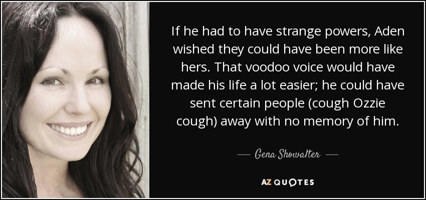If he had to have strange powers, Aden wished they could have been more like hers. That voodoo voice would have made his life a lot easier; he could have sent certain people (cough Ozzie cough) away with no memory of him. - Gena Showalter