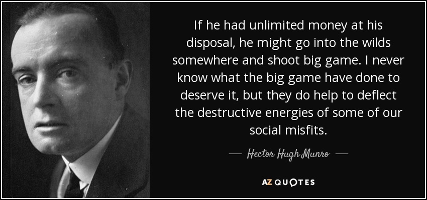 If he had unlimited money at his disposal, he might go into the wilds somewhere and shoot big game. I never know what the big game have done to deserve it, but they do help to deflect the destructive energies of some of our social misfits. - Hector Hugh Munro