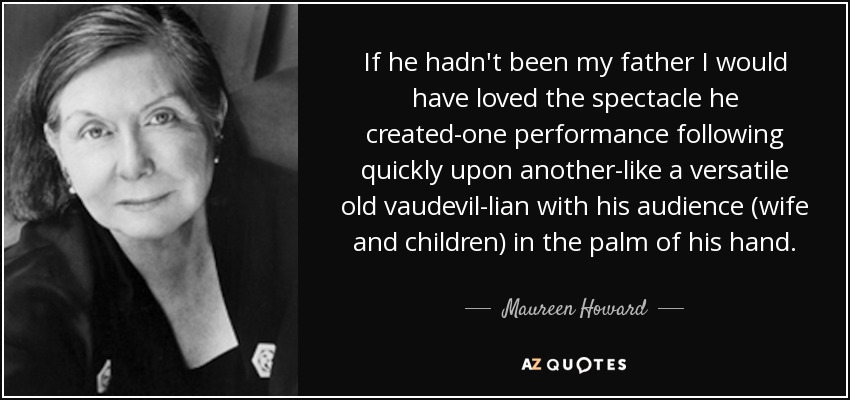 If he hadn't been my father I would have loved the spectacle he created-one performance following quickly upon another-like a versatile old vaudevil-lian with his audience (wife and children) in the palm of his hand. - Maureen Howard