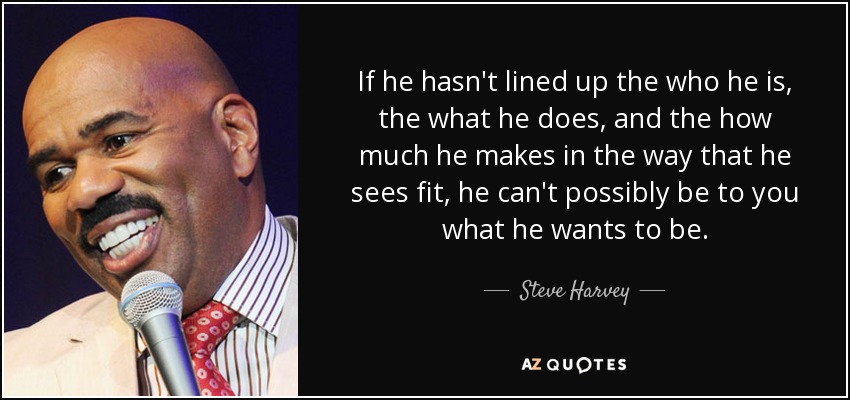 If he hasn't lined up the who he is, the what he does, and the how much he makes in the way that he sees fit, he can't possibly be to you what he wants to be. - Steve Harvey