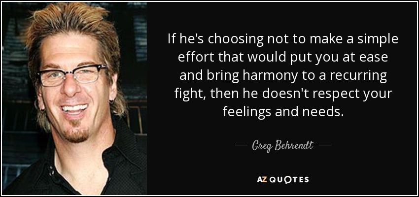 If he's choosing not to make a simple effort that would put you at ease and bring harmony to a recurring fight, then he doesn't respect your feelings and needs. - Greg Behrendt