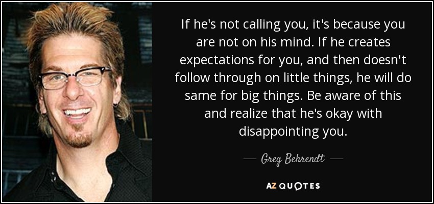 If he's not calling you, it's because you are not on his mind. If he creates expectations for you, and then doesn't follow through on little things, he will do same for big things. Be aware of this and realize that he's okay with disappointing you. - Greg Behrendt