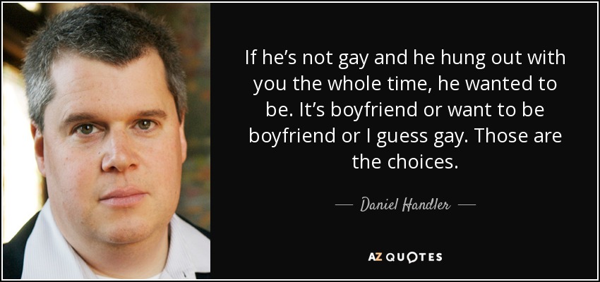 If he’s not gay and he hung out with you the whole time, he wanted to be. It’s boyfriend or want to be boyfriend or I guess gay. Those are the choices. - Daniel Handler