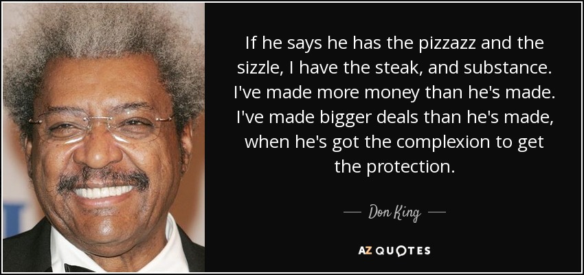 If he says he has the pizzazz and the sizzle, I have the steak, and substance. I've made more money than he's made. I've made bigger deals than he's made, when he's got the complexion to get the protection. - Don King