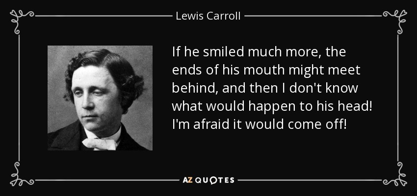 If he smiled much more, the ends of his mouth might meet behind, and then I don't know what would happen to his head! I'm afraid it would come off! - Lewis Carroll