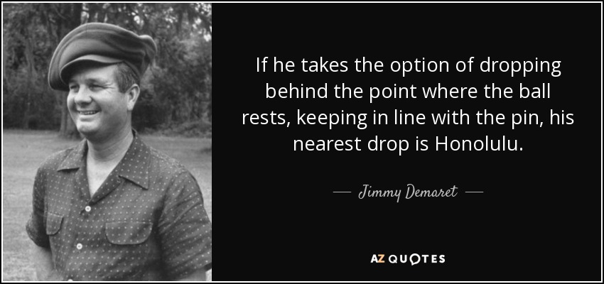 If he takes the option of dropping behind the point where the ball rests, keeping in line with the pin, his nearest drop is Honolulu. - Jimmy Demaret