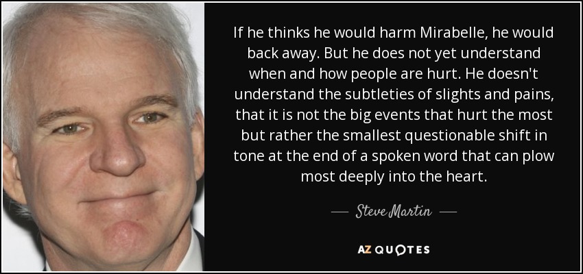 If he thinks he would harm Mirabelle, he would back away. But he does not yet understand when and how people are hurt. He doesn't understand the subtleties of slights and pains, that it is not the big events that hurt the most but rather the smallest questionable shift in tone at the end of a spoken word that can plow most deeply into the heart. - Steve Martin