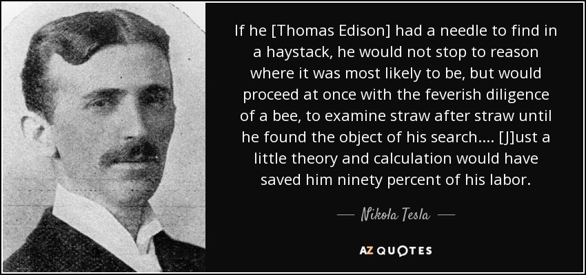 If he [Thomas Edison] had a needle to find in a haystack, he would not stop to reason where it was most likely to be, but would proceed at once with the feverish diligence of a bee, to examine straw after straw until he found the object of his search. ... [J]ust a little theory and calculation would have saved him ninety percent of his labor. - Nikola Tesla
