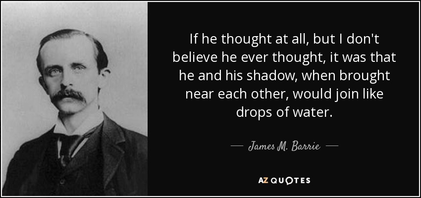If he thought at all, but I don't believe he ever thought, it was that he and his shadow, when brought near each other, would join like drops of water. - James M. Barrie