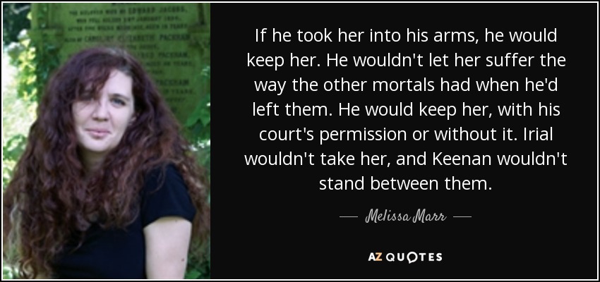 If he took her into his arms, he would keep her. He wouldn't let her suffer the way the other mortals had when he'd left them. He would keep her, with his court's permission or without it. Irial wouldn't take her, and Keenan wouldn't stand between them. - Melissa Marr
