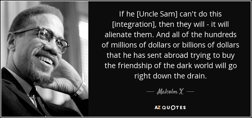 If he [Uncle Sam] can't do this [integration], then they will - it will alienate them. And all of the hundreds of millions of dollars or billions of dollars that he has sent abroad trying to buy the friendship of the dark world will go right down the drain. - Malcolm X