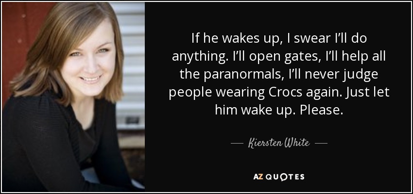 If he wakes up, I swear I’ll do anything. I’ll open gates, I’ll help all the paranormals, I’ll never judge people wearing Crocs again. Just let him wake up. Please. - Kiersten White