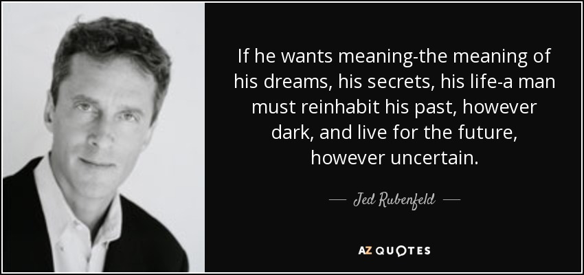 If he wants meaning-the meaning of his dreams, his secrets, his life-a man must reinhabit his past, however dark, and live for the future, however uncertain. - Jed Rubenfeld