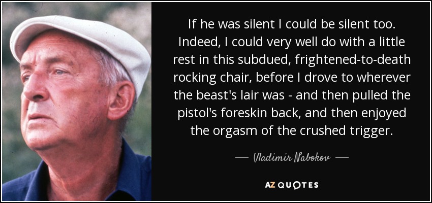 If he was silent I could be silent too. Indeed, I could very well do with a little rest in this subdued, frightened-to-death rocking chair, before I drove to wherever the beast's lair was - and then pulled the pistol's foreskin back, and then enjoyed the orgasm of the crushed trigger. - Vladimir Nabokov