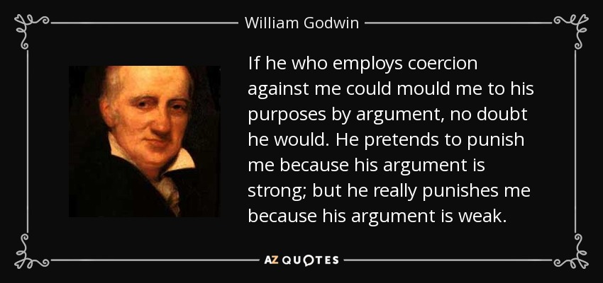 If he who employs coercion against me could mould me to his purposes by argument, no doubt he would. He pretends to punish me because his argument is strong; but he really punishes me because his argument is weak. - William Godwin