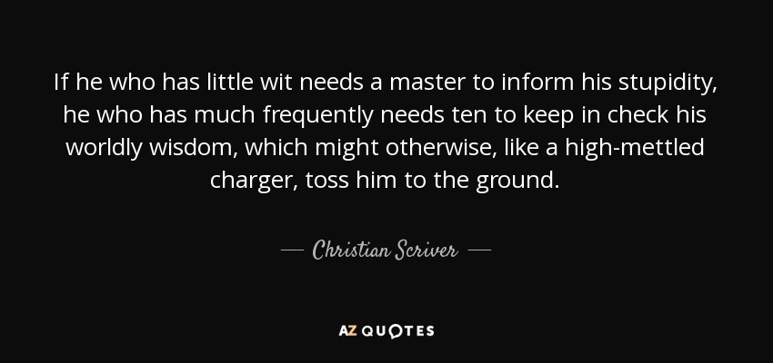 If he who has little wit needs a master to inform his stupidity, he who has much frequently needs ten to keep in check his worldly wisdom, which might otherwise, like a high-mettled charger, toss him to the ground. - Christian Scriver