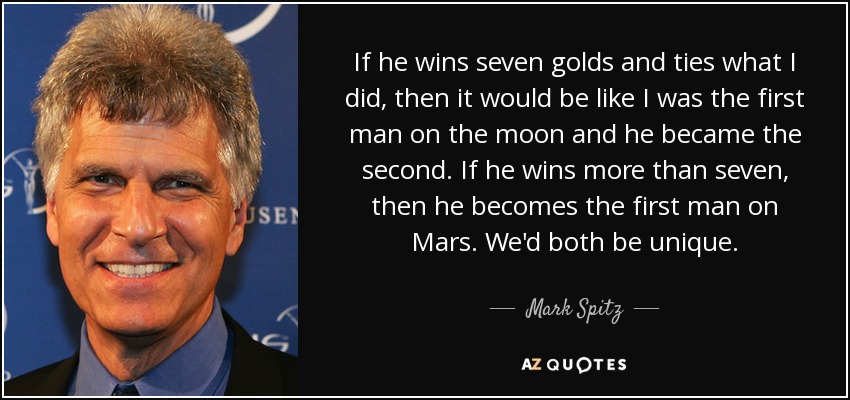 If he wins seven golds and ties what I did, then it would be like I was the first man on the moon and he became the second. If he wins more than seven, then he becomes the first man on Mars. We'd both be unique. - Mark Spitz