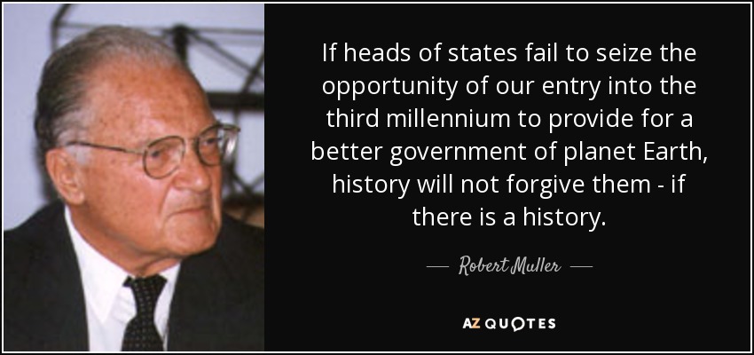 If heads of states fail to seize the opportunity of our entry into the third millennium to provide for a better government of planet Earth, history will not forgive them - if there is a history. - Robert Muller
