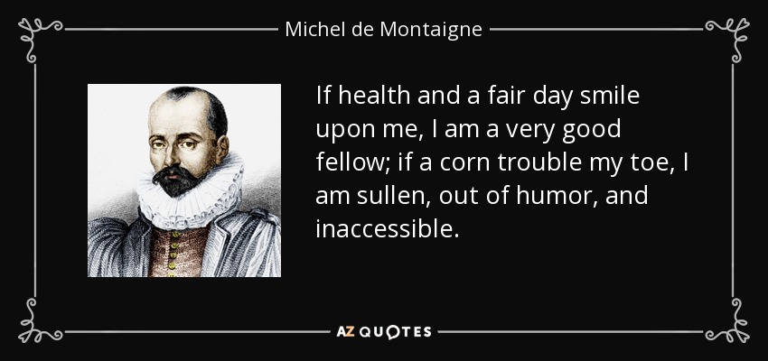If health and a fair day smile upon me, I am a very good fellow; if a corn trouble my toe, I am sullen, out of humor, and inaccessible. - Michel de Montaigne