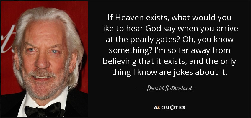 If Heaven exists, what would you like to hear God say when you arrive at the pearly gates? Oh, you know something? I'm so far away from believing that it exists, and the only thing I know are jokes about it. - Donald Sutherland