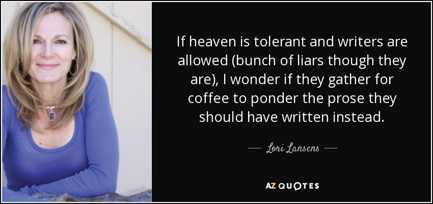 If heaven is tolerant and writers are allowed (bunch of liars though they are), I wonder if they gather for coffee to ponder the prose they should have written instead. - Lori Lansens