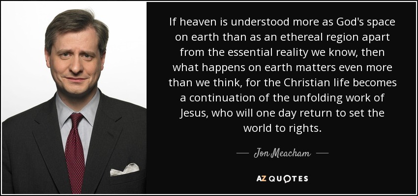 If heaven is understood more as God's space on earth than as an ethereal region apart from the essential reality we know, then what happens on earth matters even more than we think, for the Christian life becomes a continuation of the unfolding work of Jesus, who will one day return to set the world to rights. - Jon Meacham