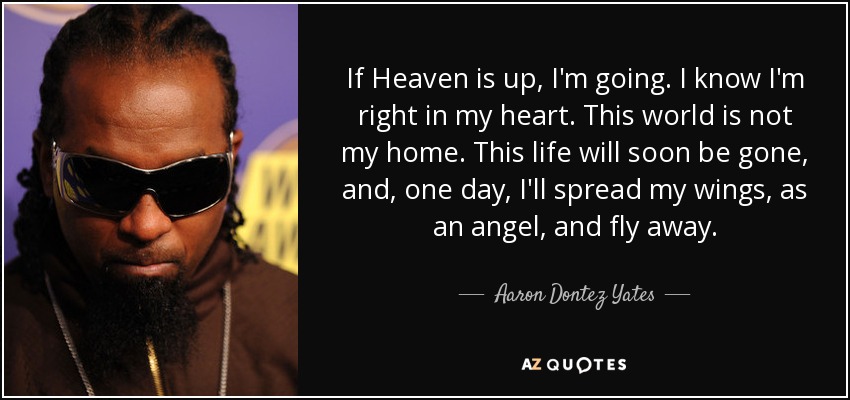If Heaven is up, I'm going. I know I'm right in my heart. This world is not my home. This life will soon be gone, and, one day, I'll spread my wings, as an angel, and fly away. - Aaron Dontez Yates