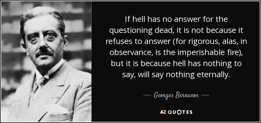 If hell has no answer for the questioning dead, it is not because it refuses to answer (for rigorous, alas, in observance, is the imperishable fire), but it is because hell has nothing to say, will say nothing eternally. - Georges Bernanos
