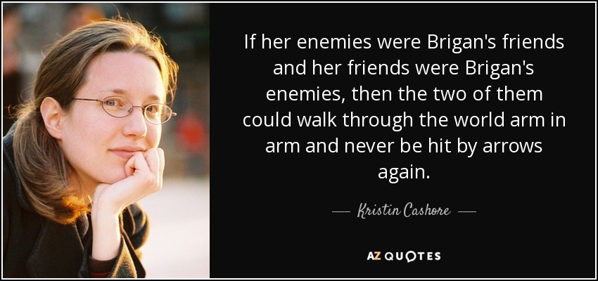 If her enemies were Brigan's friends and her friends were Brigan's enemies, then the two of them could walk through the world arm in arm and never be hit by arrows again. - Kristin Cashore