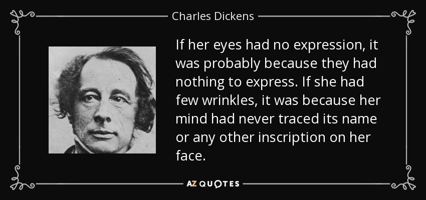 If her eyes had no expression, it was probably because they had nothing to express. If she had few wrinkles, it was because her mind had never traced its name or any other inscription on her face. - Charles Dickens