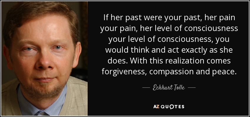 If her past were your past, her pain your pain, her level of consciousness your level of consciousness, you would think and act exactly as she does. With this realization comes forgiveness, compassion and peace. - Eckhart Tolle