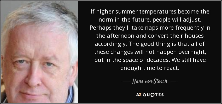If higher summer temperatures become the norm in the future, people will adjust. Perhaps they'll take naps more frequently in the afternoon and convert their houses accordingly. The good thing is that all of these changes will not happen overnight, but in the space of decades. We still have enough time to react. - Hans von Storch