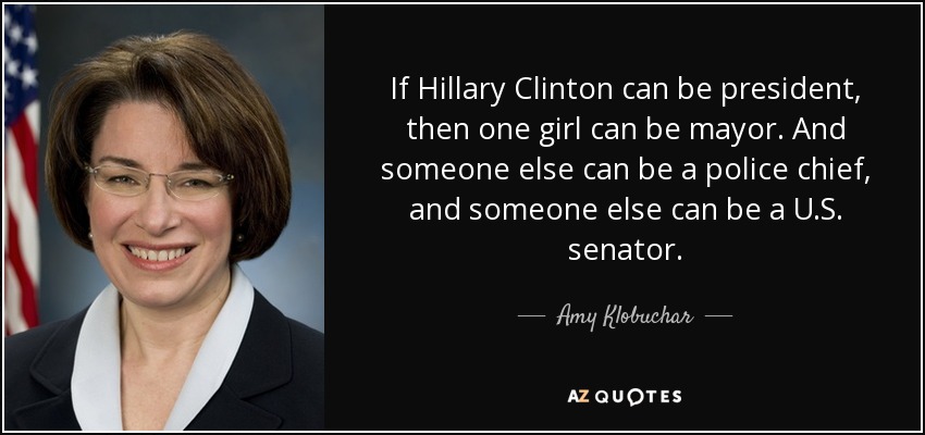 If Hillary Clinton can be president, then one girl can be mayor. And someone else can be a police chief, and someone else can be a U.S. senator. - Amy Klobuchar