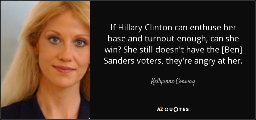 If Hillary Clinton can enthuse her base and turnout enough, can she win? She still doesn't have the [Ben] Sanders voters, they're angry at her. - Kellyanne Conway