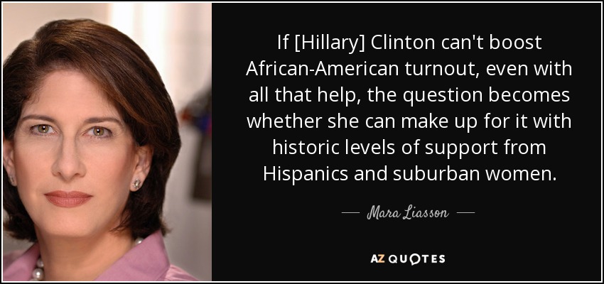 If [Hillary] Clinton can't boost African-American turnout, even with all that help, the question becomes whether she can make up for it with historic levels of support from Hispanics and suburban women. - Mara Liasson