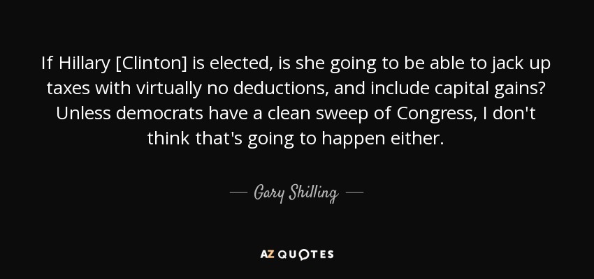 If Hillary [Clinton] is elected, is she going to be able to jack up taxes with virtually no deductions, and include capital gains? Unless democrats have a clean sweep of Congress, I don't think that's going to happen either. - Gary Shilling